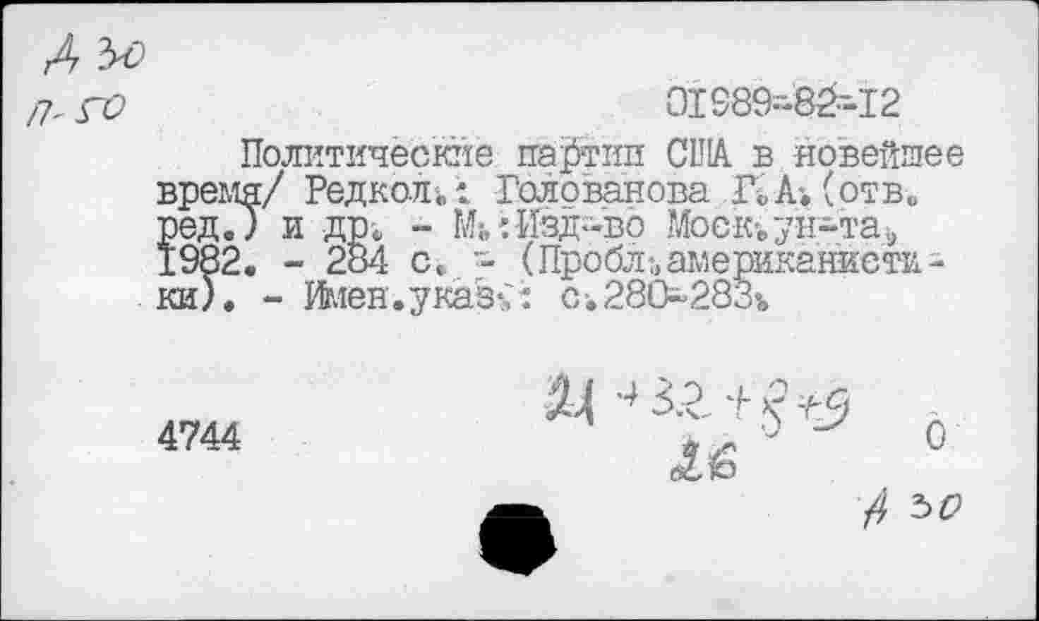 ﻿/Г ГО	01989-8^-12
Политические партии США в новейшее время/ РедколГолованова КА*, (отв. ред.) и др. - Ми Изд-во Моек-, ун-та» 1982. - 284 с. •- (Пробл-,американистики). - Жен. у каз% i с •. 280283%
4744